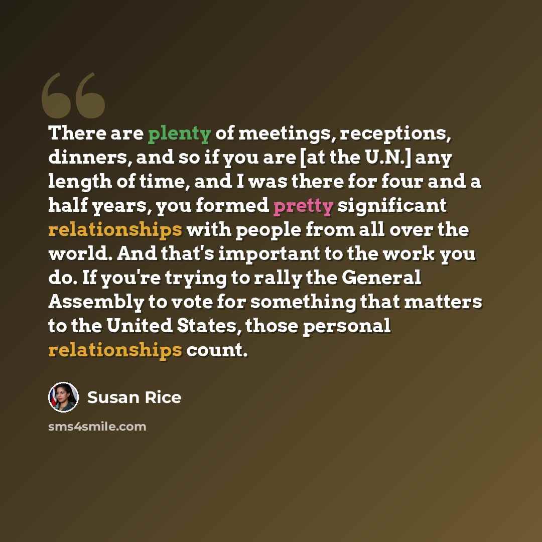 “There are plenty of meetings, receptions, dinners, and so if you are [at the U.N.] any length of time, and I was there for four and a half years, you formed pretty significant relationships with people from all over the world. And that's important to the work you do. If you're trying to rally the…” quote by Susan Rice