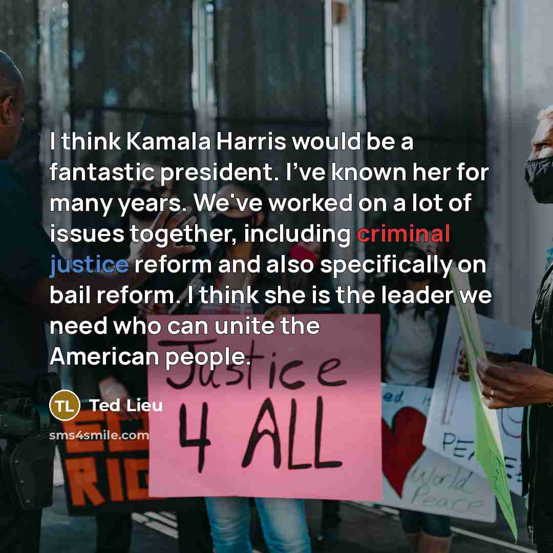 “I think Kamala Harris would be a fantastic president. I've known her for many years. We've worked on a lot of issues together, including criminal justice reform and also specifically on bail reform. I think she is the leader we need who can unite the American people.” quote by Ted Lieu