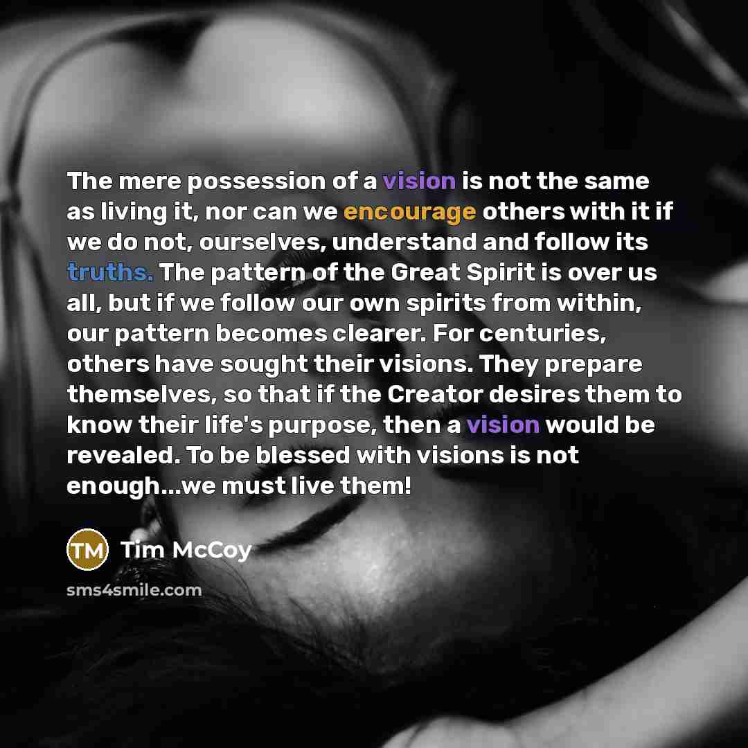 “The mere possession of a vision is not the same as living it, nor can we encourage others with it if we do not, ourselves, understand and follow its truths. The pattern of the Great Spirit is over us all, but if we follow our own spirits from within, our pattern becomes clearer. For centuries…” quote by Tim McCoy