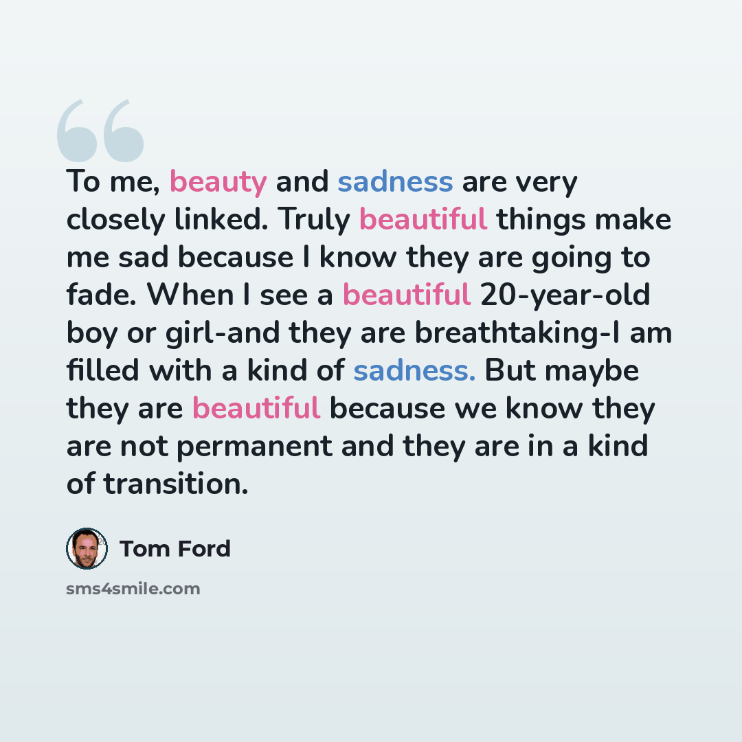 “To me, beauty and sadness are very closely linked. Truly beautiful things make me sad because I know they are going to fade. When I see a beautiful 20-year-old boy or girl-and they are breathtaking-I am filled with a kind of sadness. But maybe they are beautiful because we know they are not…” quote by Tom Ford