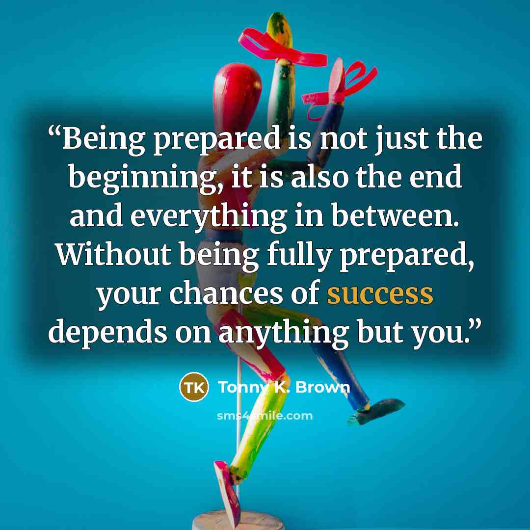 “Being prepared is not just the beginning, it is also the end and everything in between. Without being fully prepared, your chances of success depends on anything but you.” quote by Tonny K. Brown