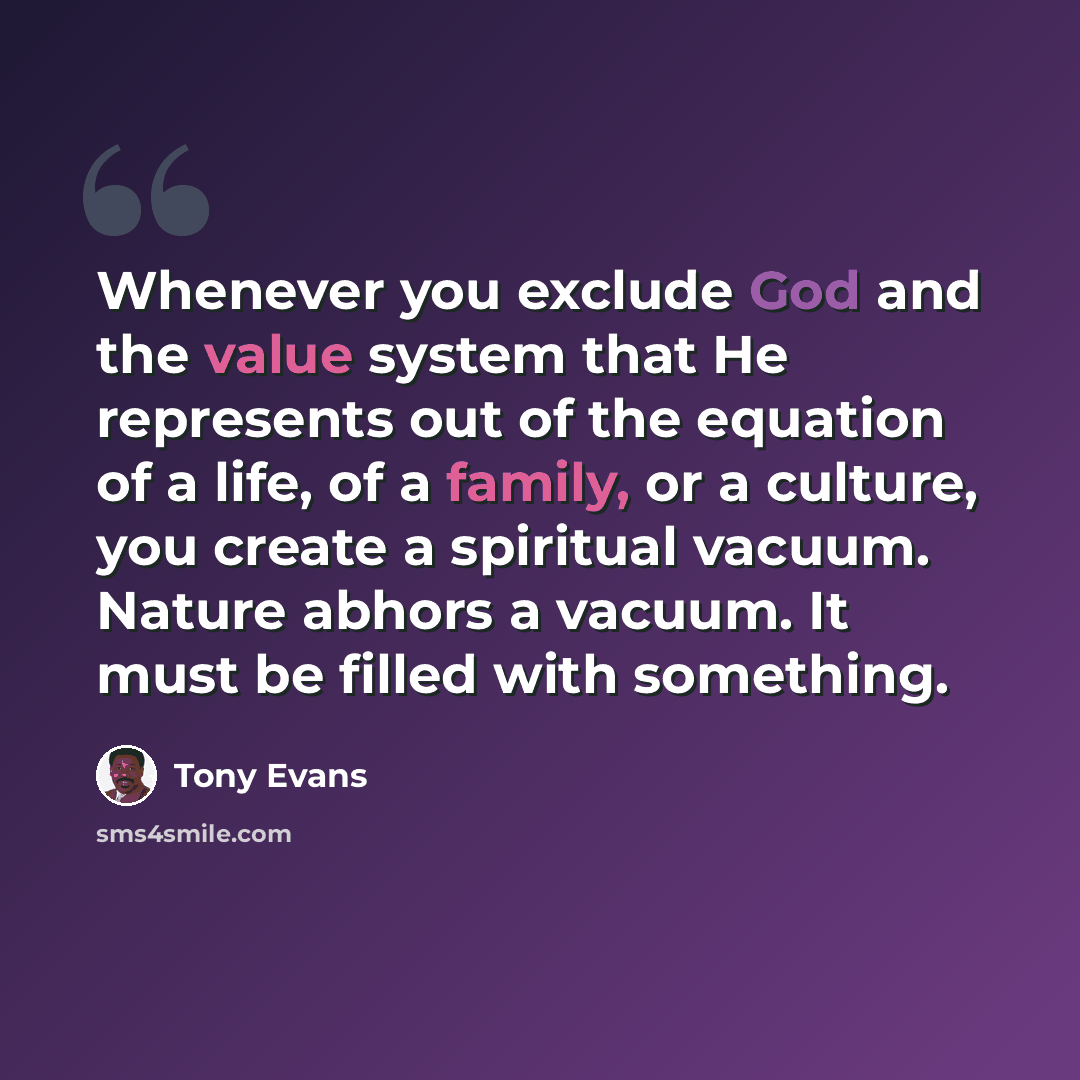 “Whenever you exclude God and the value system that He represents out of the equation of a life, of a family, or a culture, you create a spiritual vacuum. Nature abhors a vacuum. It must be filled with something.” quote by Tony Evans