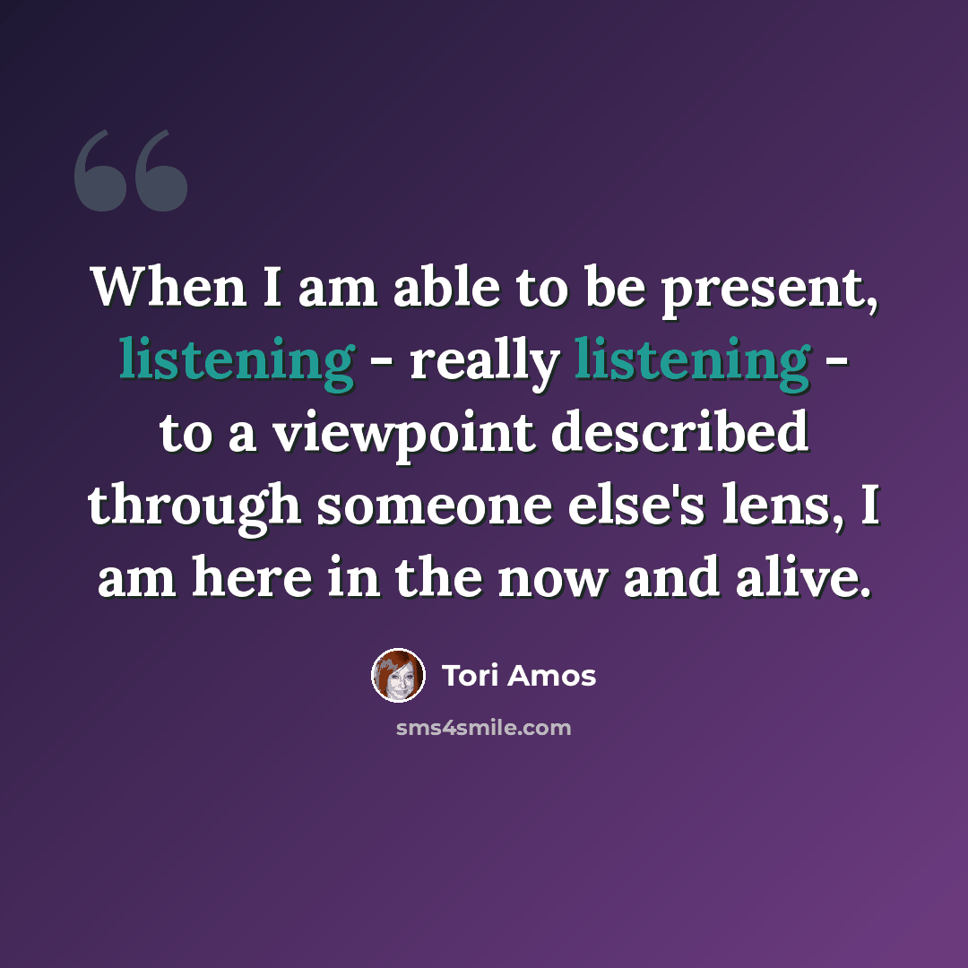 “When I am able to be present, listening - really listening - to a viewpoint described through someone else's lens, I am here in the now and alive.” quote by Tori Amos
