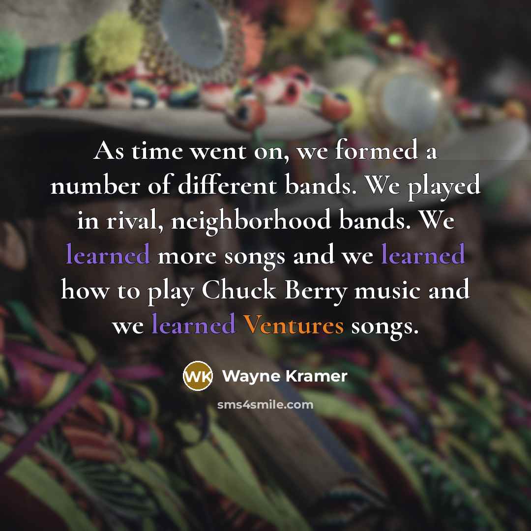 “As time went on, we formed a number of different bands. We played in rival, neighborhood bands. We learned more songs and we learned how to play Chuck Berry music and we learned Ventures songs.” quote by Wayne Kramer