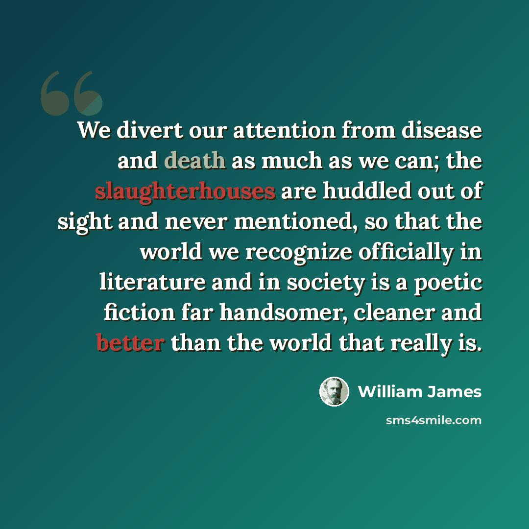 “We divert our attention from disease and death as much as we can; the slaughterhouses are huddled out of sight and never mentioned, so that the world we recognize officially in literature and in society is a poetic fiction far handsomer, cleaner and better than the world that really is.” quote by William James