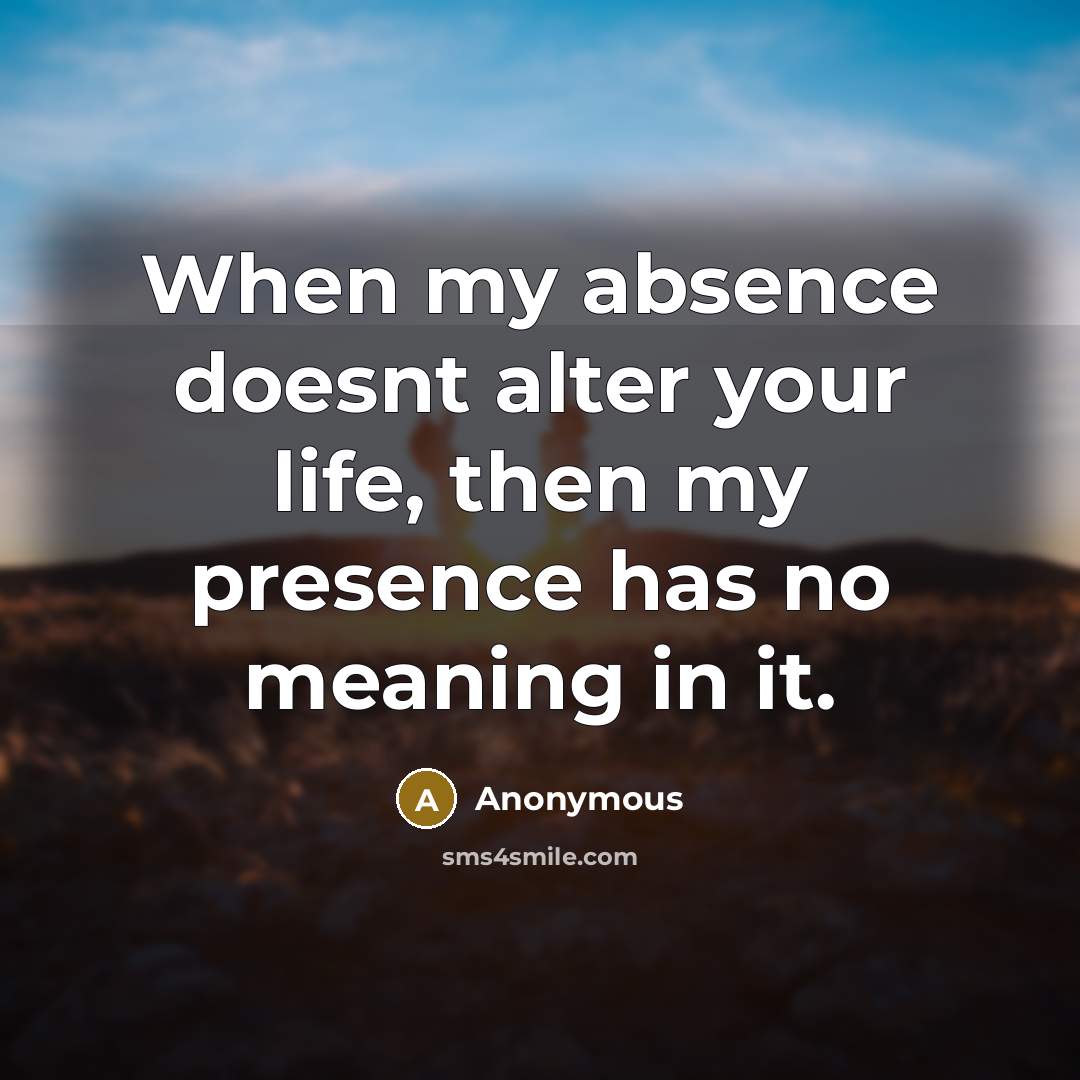 “When my absence doesnt alter your life, then my presence has no meaning in it.” quote by Anonymous