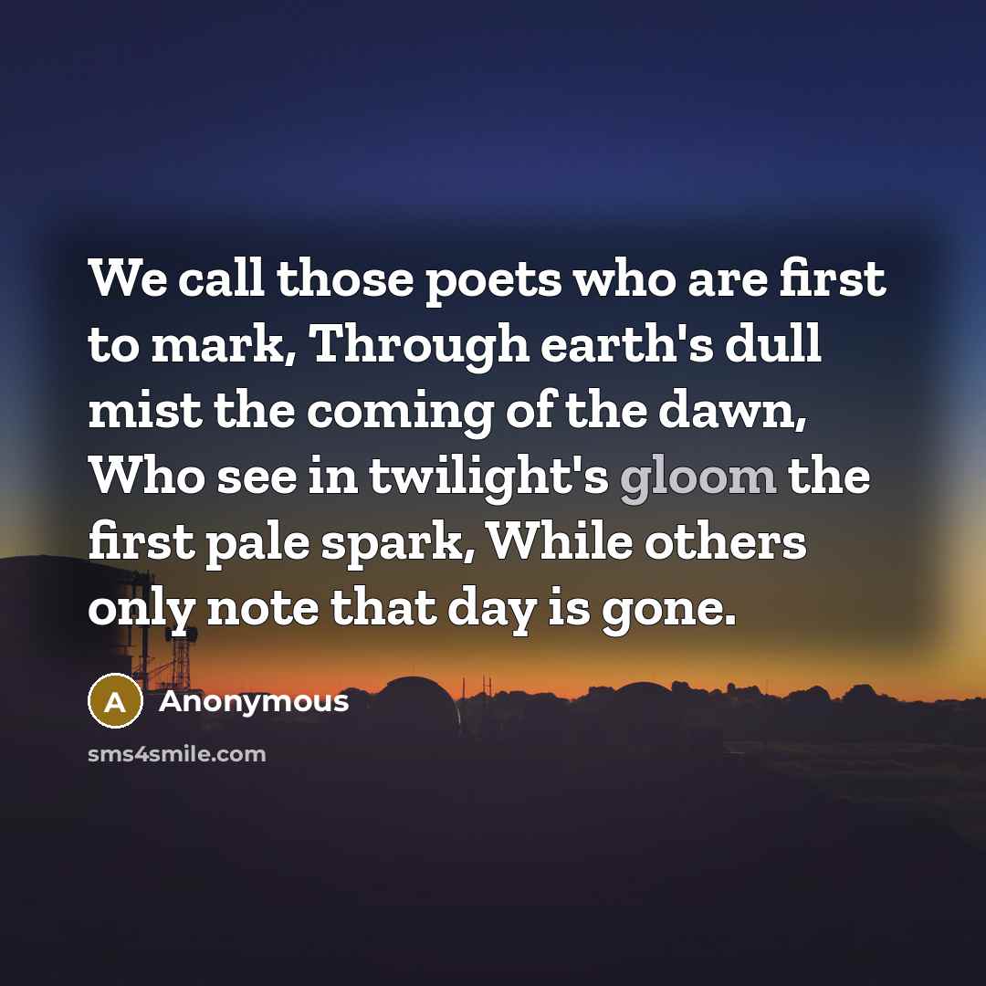 “We call those poets who are first to mark, Through earth's dull mist the coming of the dawn, Who see in twilight's gloom the first pale spark, While others only note that day is gone.” quote by Anonymous