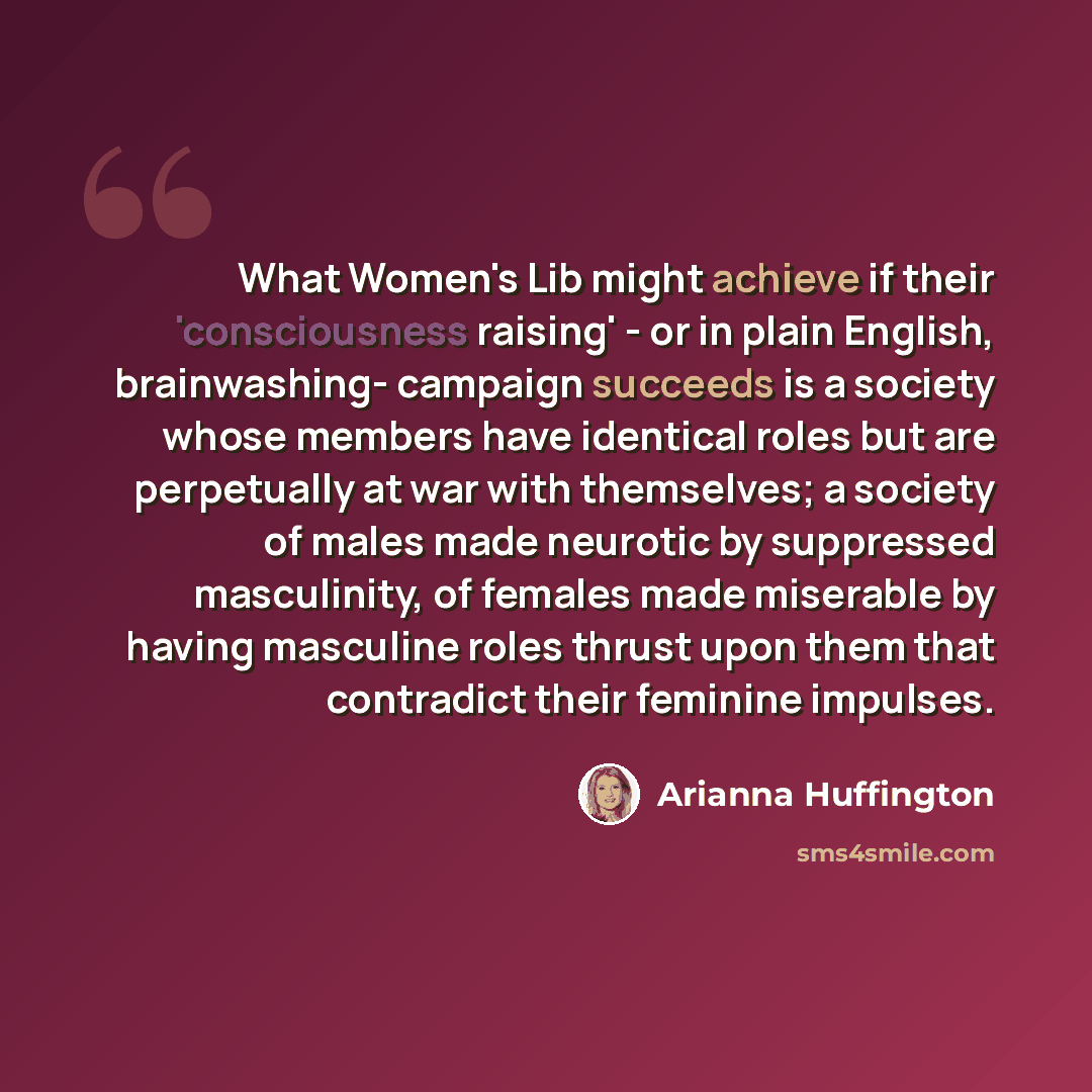 “What Women's Lib might achieve if their 'consciousness raising' - or in plain English, brainwashing- campaign succeeds is a society whose members have identical roles but are perpetually at war with themselves; a society of males made neurotic by suppressed masculinity, of females made miserable…” quote by Arianna Huffington