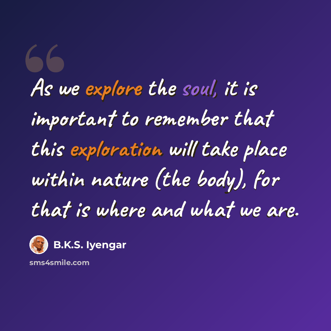 “As we explore the soul, it is important to remember that this exploration will take place within nature (the body), for that is where and what we are.” quote by B.K.S. Iyengar