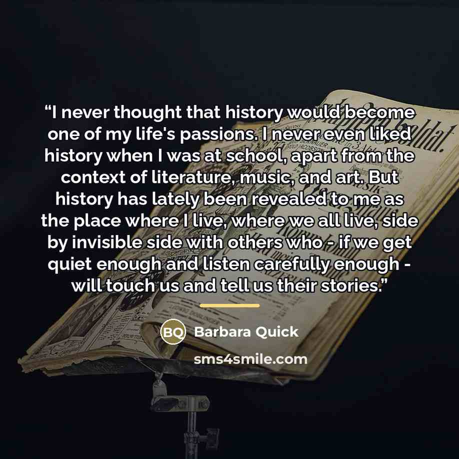 “I never thought that history would become one of my life's passions. I never even liked history when I was at school, apart from the context of literature, music, and art. But history has lately been revealed to me as the place where I live, where we all live, side by invisible side with others…” quote by Barbara Quick