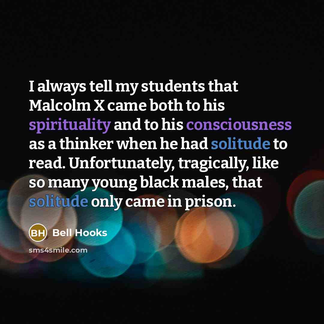 “I always tell my students that Malcolm X came both to his spirituality and to his consciousness as a thinker when he had solitude to read. Unfortunately, tragically, like so many young black males, that solitude only came in prison.” quote by Bell Hooks