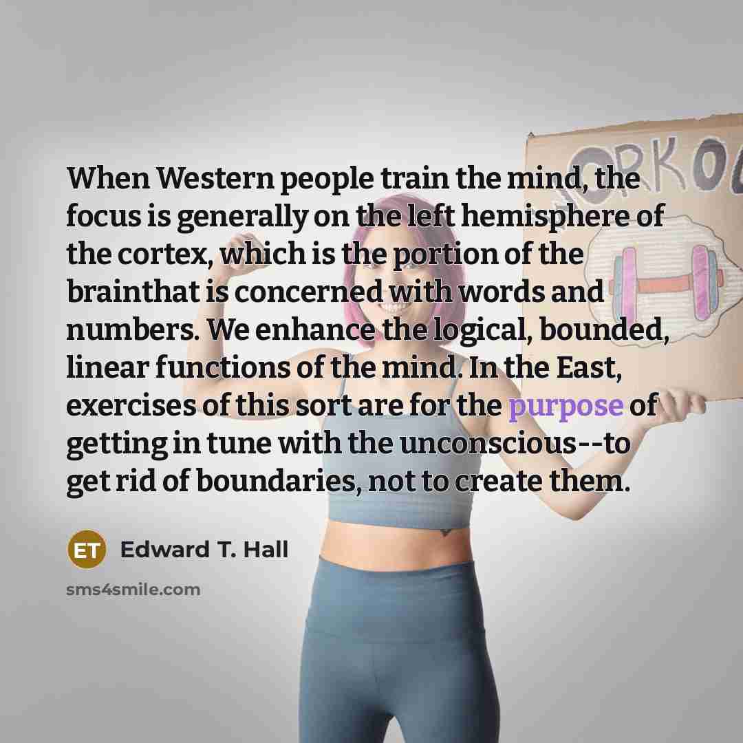 “When Western people train the mind, the focus is generally on the left hemisphere of the cortex, which is the portion of the brainthat is concerned with words and numbers. We enhance the logical, bounded, linear functions of the mind. In the East, exercises of this sort are for the purpose of…” quote by Edward T. Hall