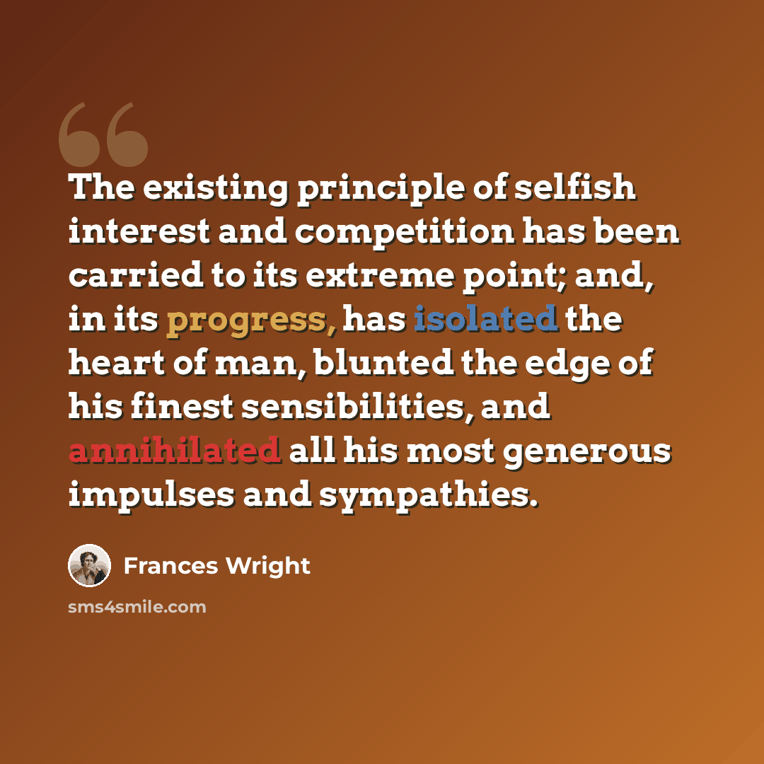 “The existing principle of selfish interest and competition has been carried to its extreme point; and, in its progress, has isolated the heart of man, blunted the edge of his finest sensibilities, and annihilated all his most generous impulses and sympathies.” quote by Frances Wright