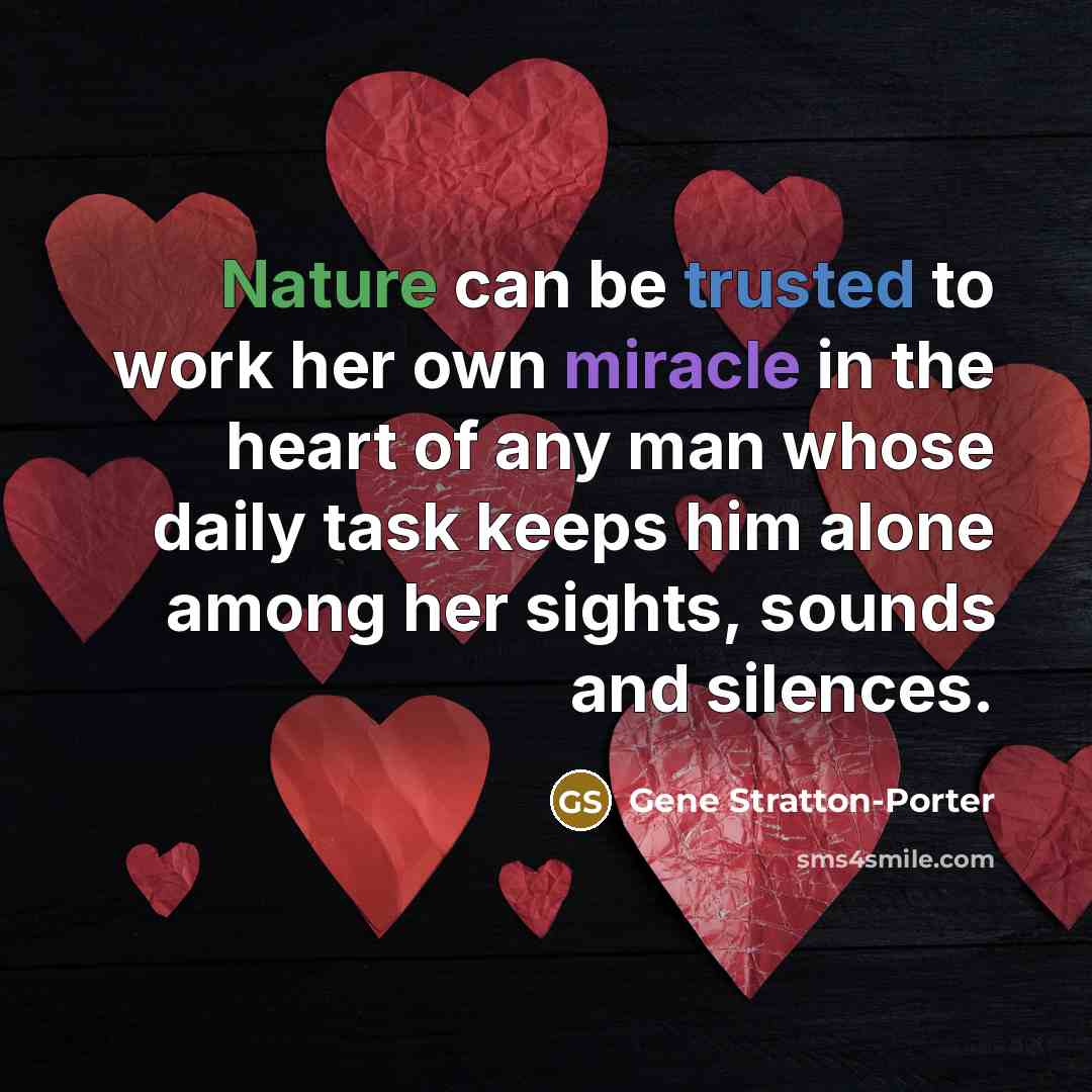 “Nature can be trusted to work her own miracle in the heart of any man whose daily task keeps him alone among her sights, sounds and silences.” quote by Gene Stratton-Porter