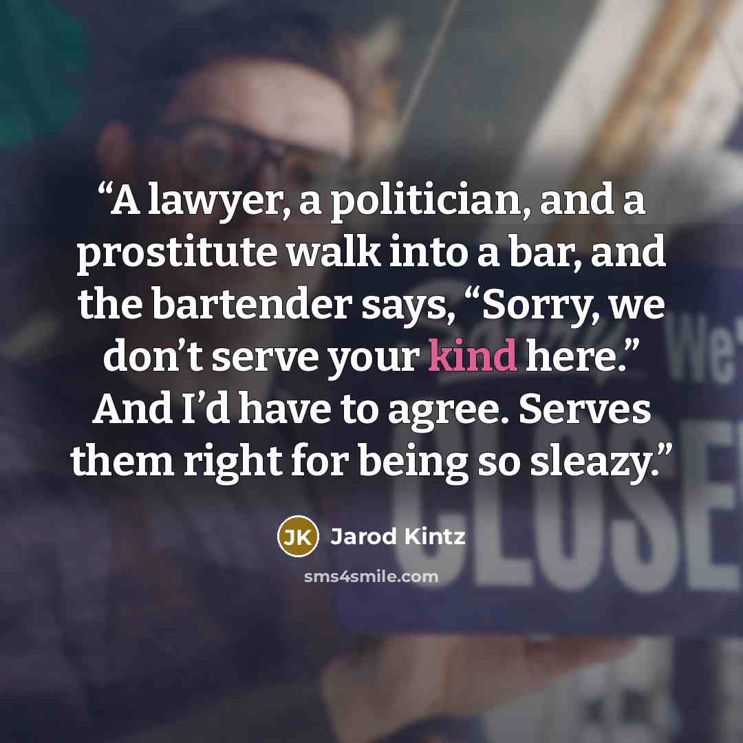 “A lawyer, a politician, and a prostitute walk into a bar, and the bartender says, “Sorry, we don’t serve your kind here.” And I’d have to agree. Serves them right for being so sleazy.” quote by Jarod Kintz