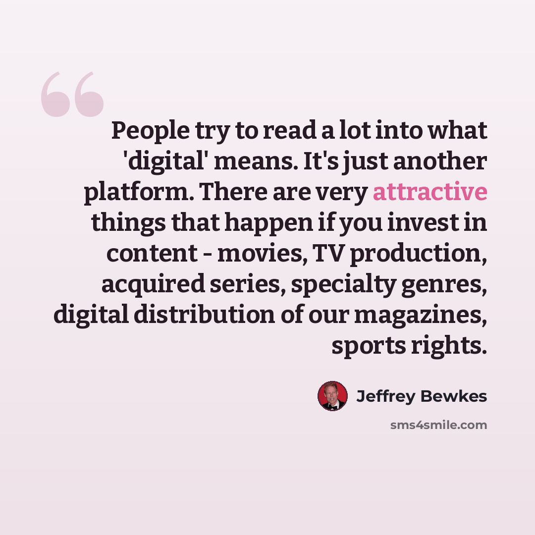“People try to read a lot into what 'digital' means. It's just another platform. There are very attractive things that happen if you invest in content - movies, TV production, acquired series, specialty genres, digital distribution of our magazines, sports rights.” quote by Jeffrey Bewkes