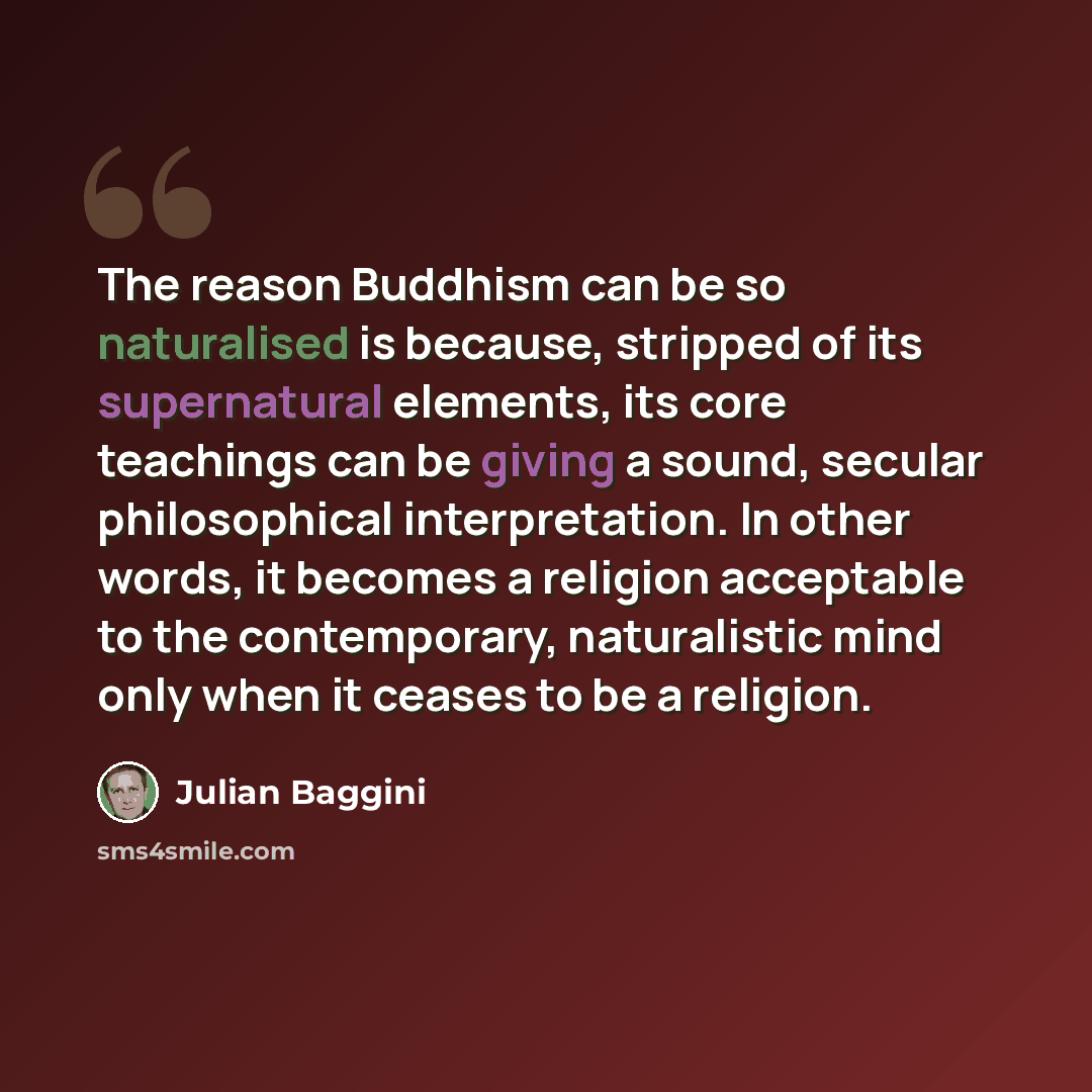 “The reason Buddhism can be so naturalised is because, stripped of its supernatural elements, its core teachings can be giving a sound, secular philosophical interpretation. In other words, it becomes a religion acceptable to the contemporary, naturalistic mind only when it ceases to be a religion.” quote by Julian Baggini