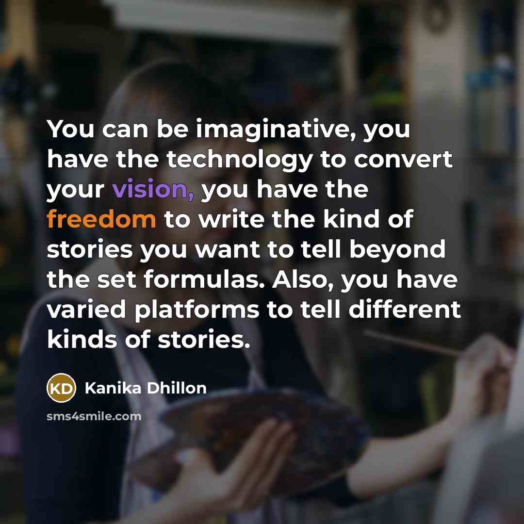 “You can be imaginative, you have the technology to convert your vision, you have the freedom to write the kind of stories you want to tell beyond the set formulas. Also, you have varied platforms to tell different kinds of stories.” quote by Kanika Dhillon