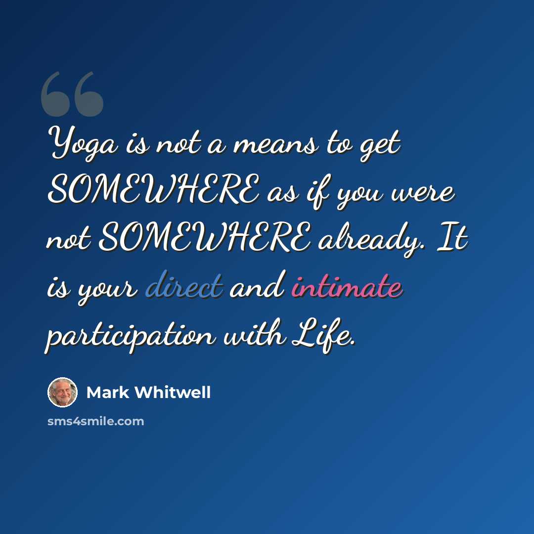 “Yoga is not a means to get SOMEWHERE as if you were not SOMEWHERE already. It is your direct and intimate participation with Life.” quote by Mark Whitwell