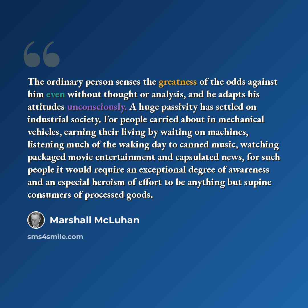 “The ordinary person senses the greatness of the odds against him even without thought or analysis, and he adapts his attitudes unconsciously. A huge passivity has settled on industrial society. For people carried about in mechanical vehicles, earning their living by waiting on machines, listening…” quote by Marshall McLuhan