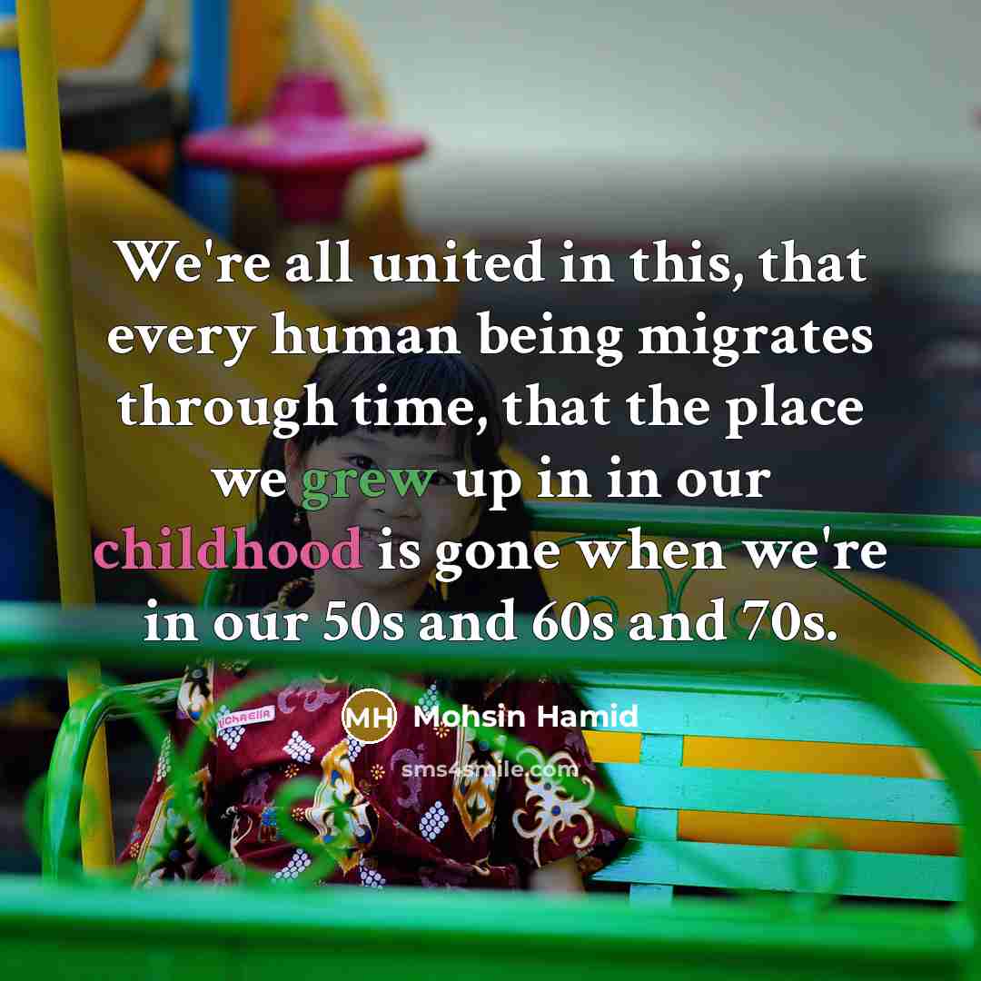 “We're all united in this, that every human being migrates through time, that the place we grew up in in our childhood is gone when we're in our 50s and 60s and 70s.” quote by Mohsin Hamid