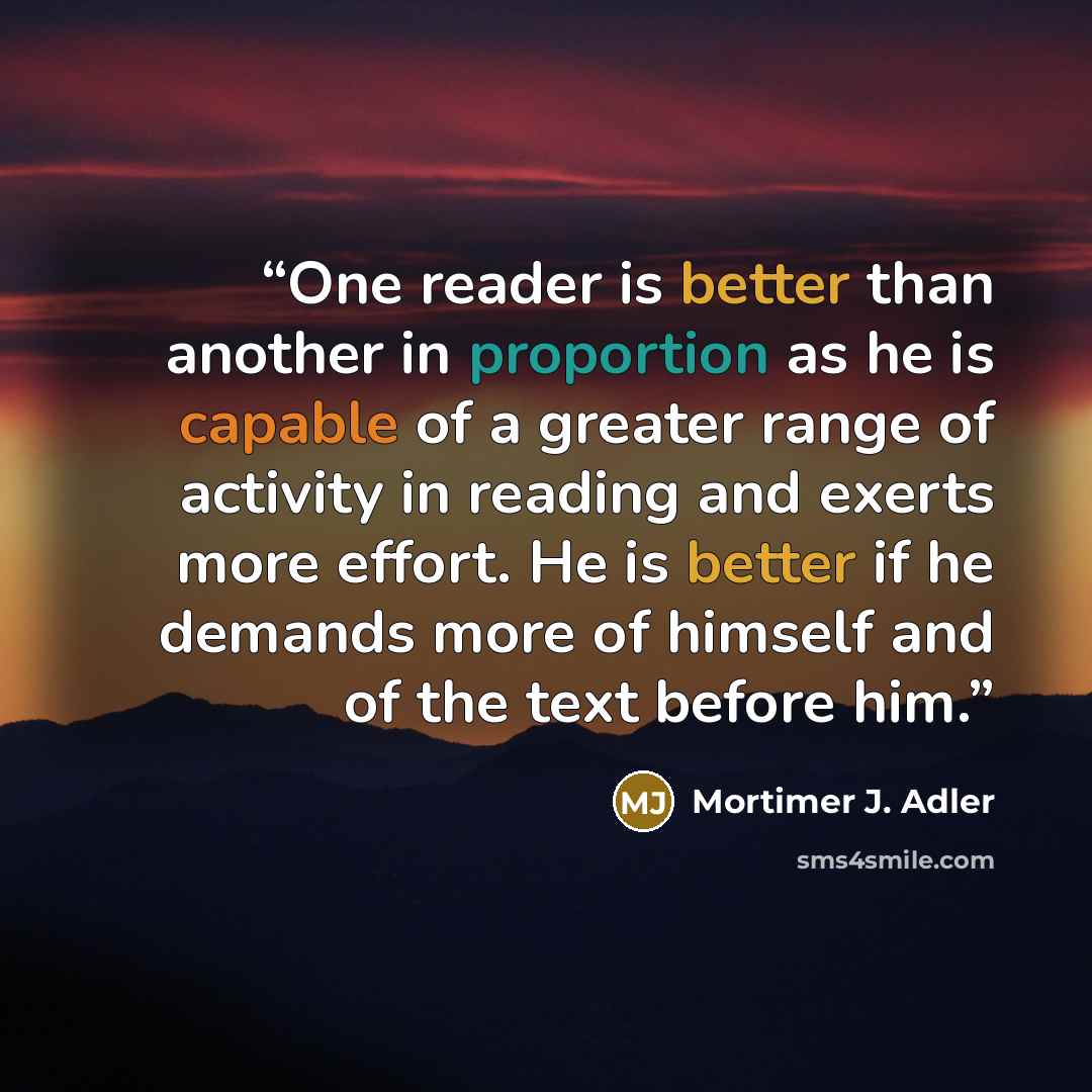 “One reader is better than another in proportion as he is capable of a greater range of activity in reading and exerts more effort. He is better if he demands more of himself and of the text before him.” quote by Mortimer J. Adler