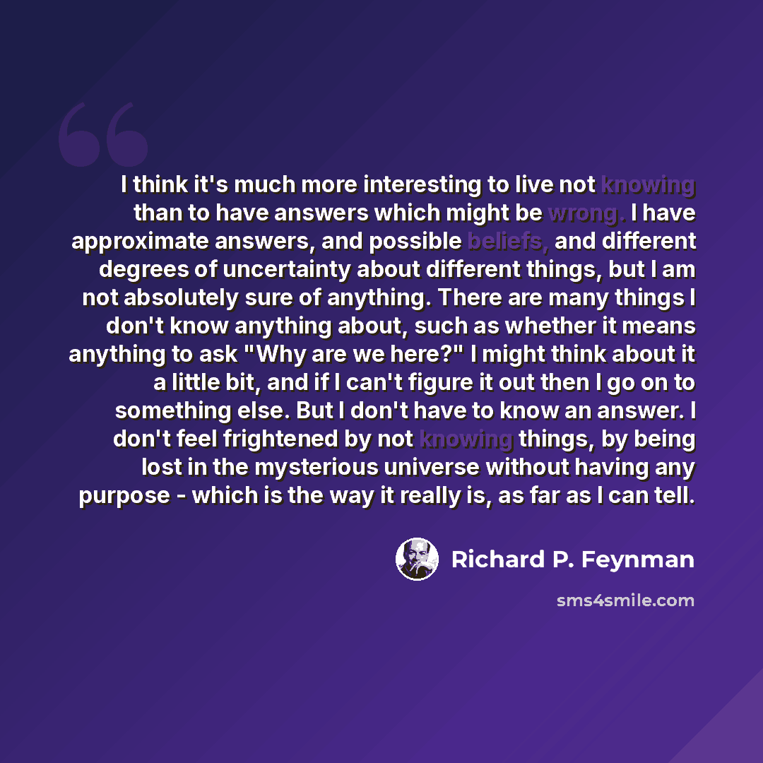 “I think it's much more interesting to live not knowing than to have answers which might be wrong. I have approximate answers, and possible beliefs, and different degrees of uncertainty about different things, but I am not absolutely sure of anything. There are many things I don't know anything…” quote by Richard P. Feynman