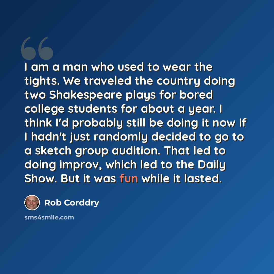 “I am a man who used to wear the tights. We traveled the country doing two Shakespeare plays for bored college students for about a year. I think I'd probably still be doing it now if I hadn't just randomly decided to go to a sketch group audition. That led to doing improv, which led to the Daily…” quote by Rob Corddry