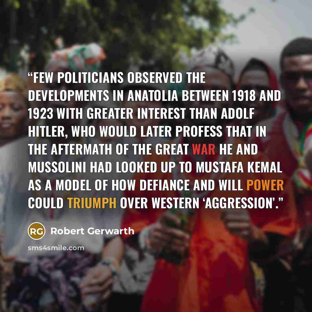“Few politicians observed the developments in Anatolia between 1918 and 1923 with greater interest than Adolf Hitler, who would later profess that in the aftermath of the Great War he and Mussolini had looked up to Mustafa Kemal as a model of how defiance and will power could triumph over Western…” quote by Robert Gerwarth