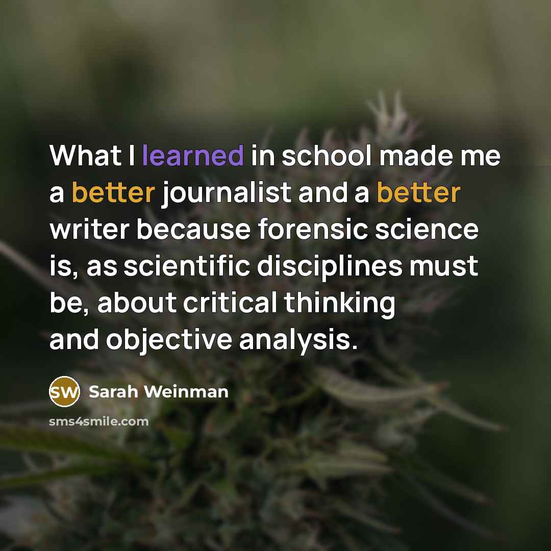 “What I learned in school made me a better journalist and a better writer because forensic science is, as scientific disciplines must be, about critical thinking and objective analysis.” quote by Sarah Weinman