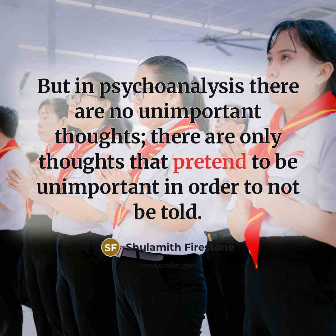 “But in psychoanalysis there are no unimportant thoughts; there are only thoughts that pretend to be unimportant in order to not be told.” quote by Shulamith Firestone