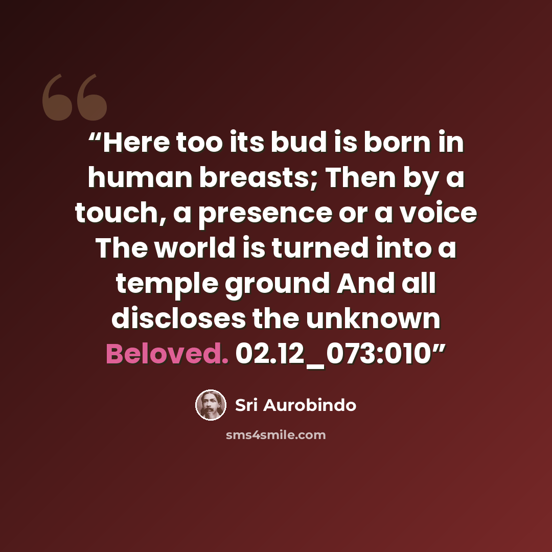 “Here too its bud is born in human breasts; Then by a touch, a presence or a voice The world is turned into a temple ground And all discloses the unknown Beloved. 02.12_073:010” quote by Sri Aurobindo