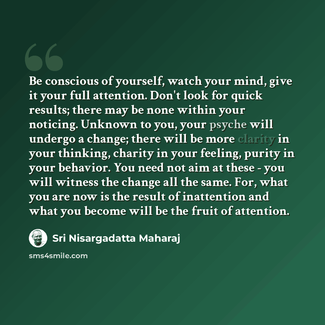 “Be conscious of yourself, watch your mind, give it your full attention. Don't look for quick results; there may be none within your noticing. Unknown to you, your psyche will undergo a change; there will be more clarity in your thinking, charity in your feeling, purity in your behavior. You need…” quote by Sri Nisargadatta Maharaj