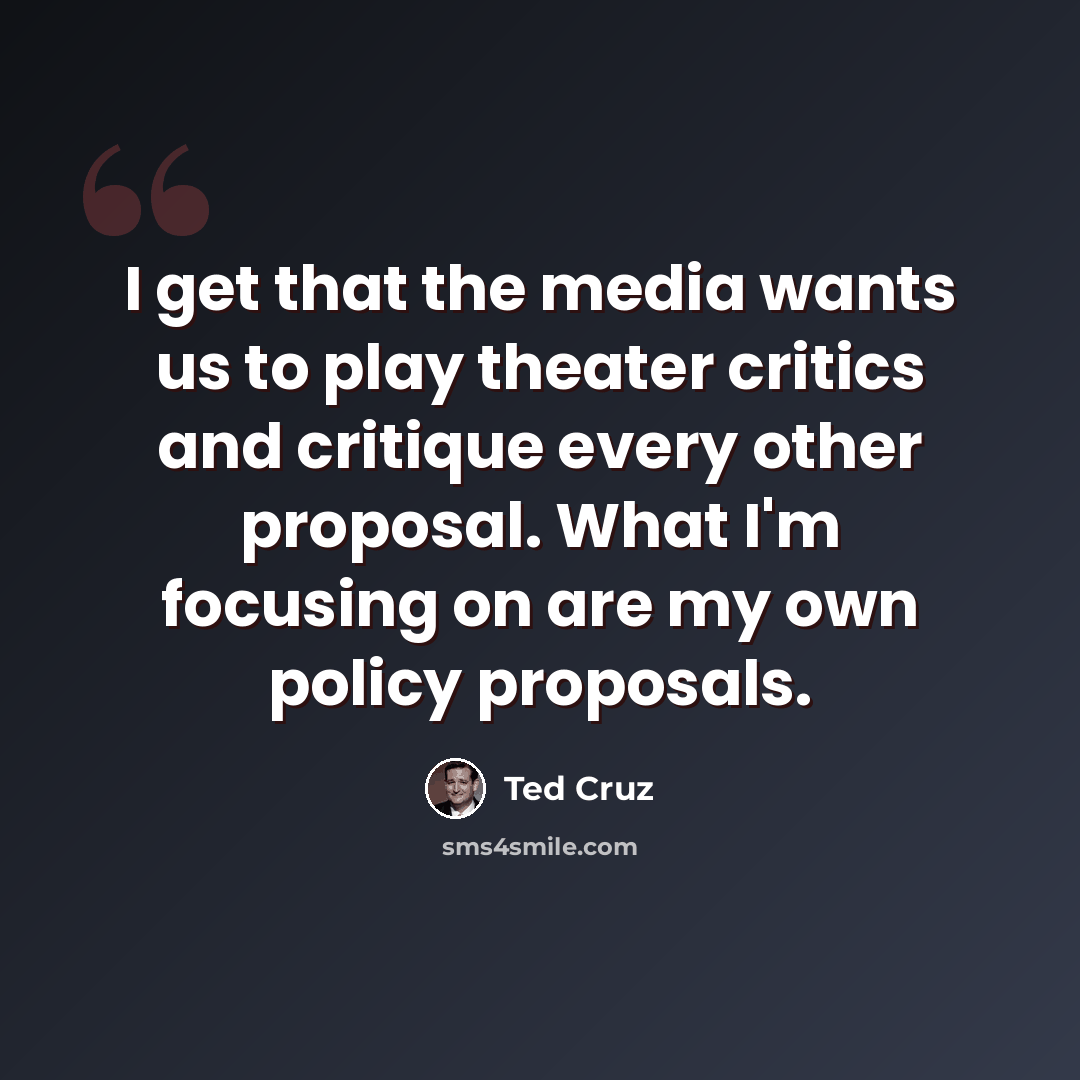 “I get that the media wants us to play theater critics and critique every other proposal. What I'm focusing on are my own policy proposals.” quote by Ted Cruz