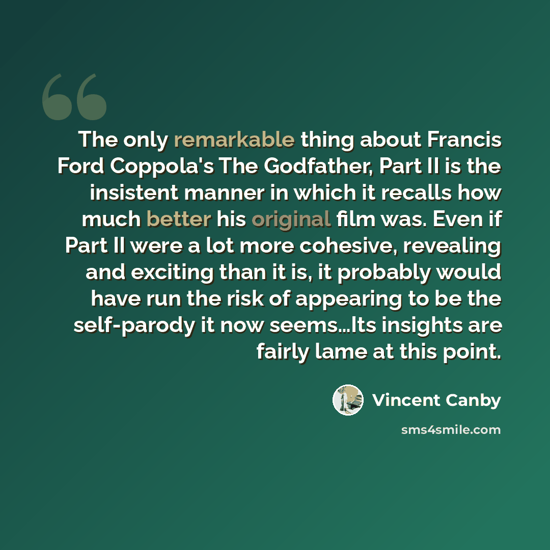 “The only remarkable thing about Francis Ford Coppola's The Godfather, Part II is the insistent manner in which it recalls how much better his original film was. Even if Part II were a lot more cohesive, revealing and exciting than it is, it probably would have run the risk of appearing to be the…” quote by Vincent Canby