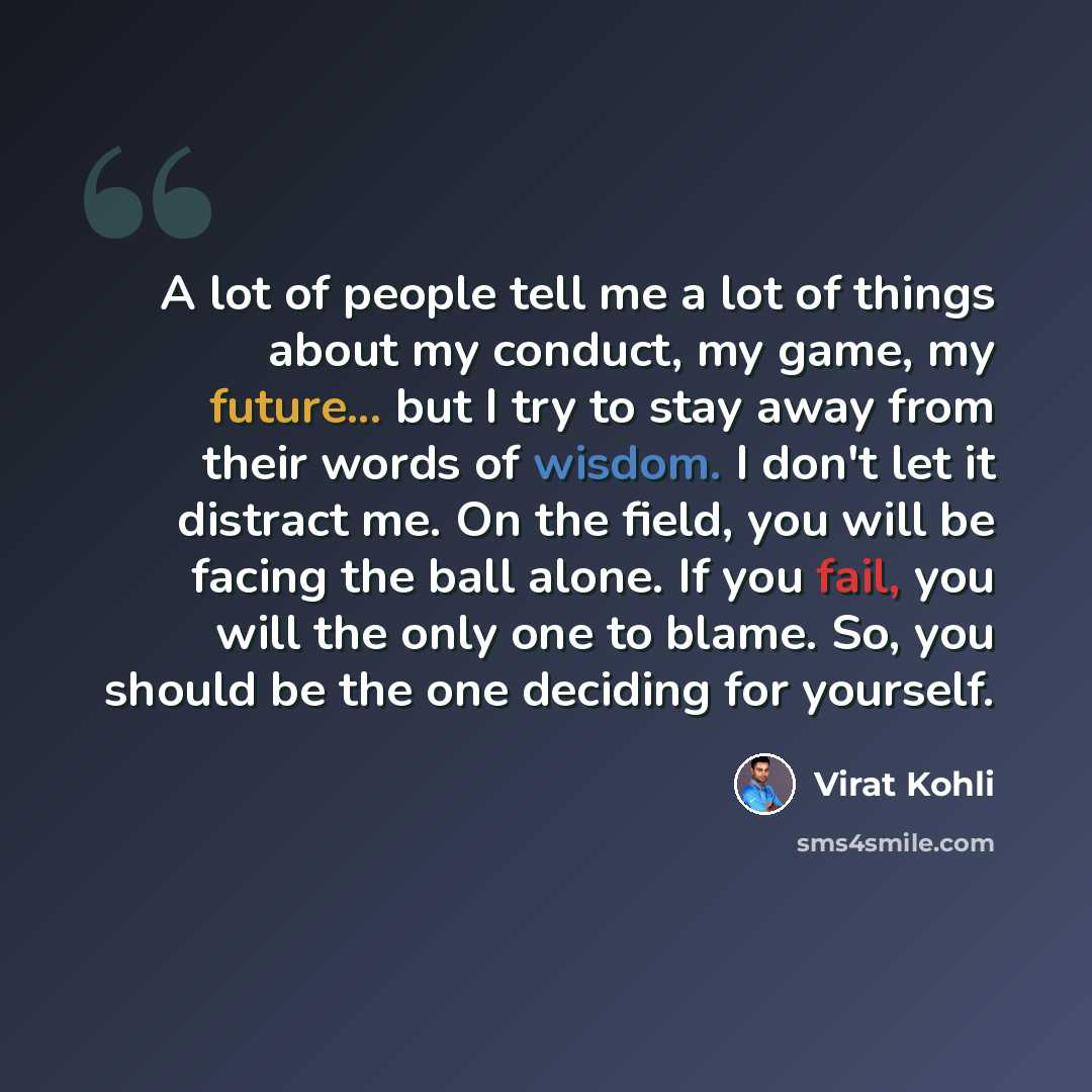 “A lot of people tell me a lot of things about my conduct, my game, my future... but I try to stay away from their words of wisdom. I don't let it distract me. On the field, you will be facing the ball alone. If you fail, you will the only one to blame. So, you should be the one deciding for…” quote by Virat Kohli
