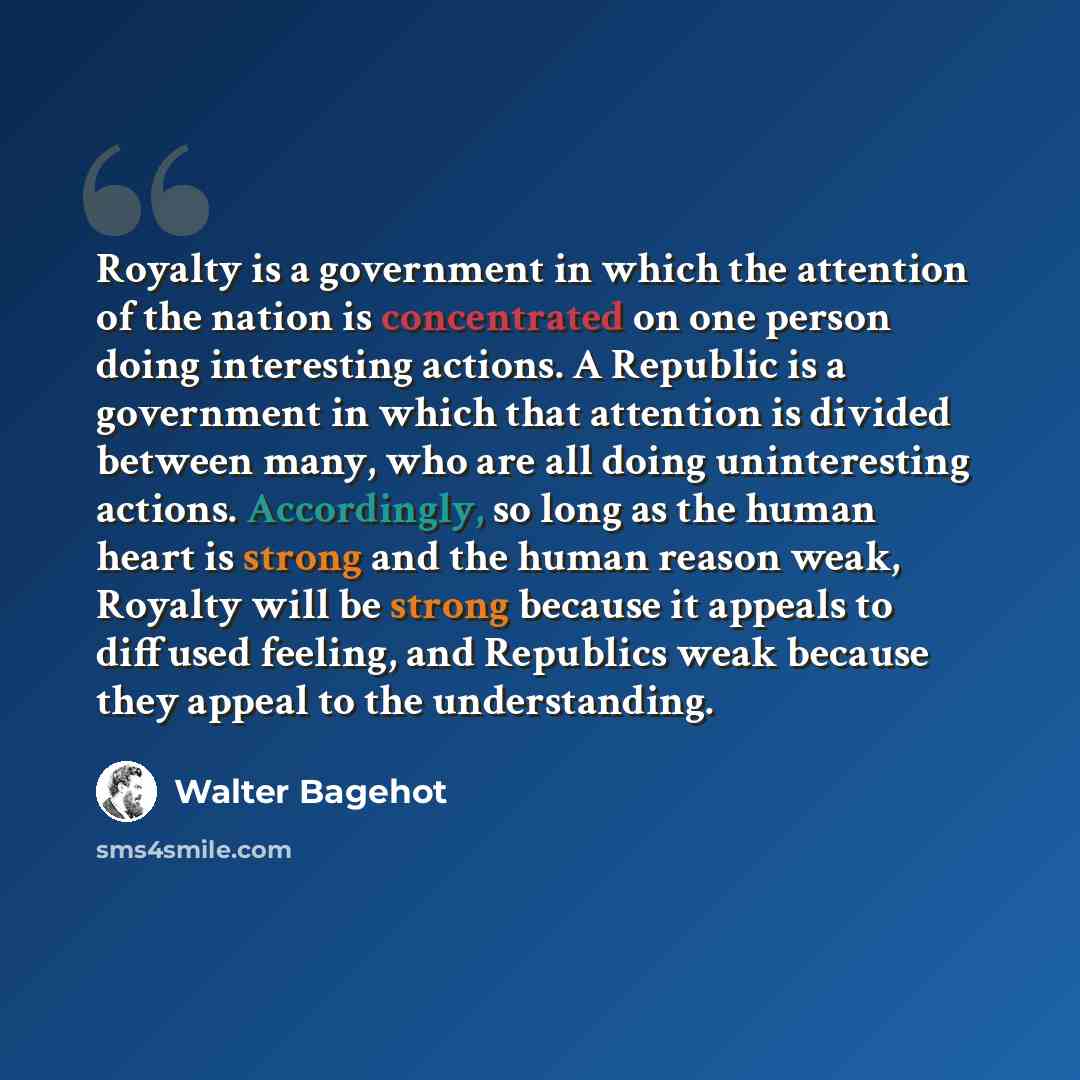 “Royalty is a government in which the attention of the nation is concentrated on one person doing interesting actions. A Republic is a government in which that attention is divided between many, who are all doing uninteresting actions. Accordingly, so long as the human heart is strong and the human…” quote by Walter Bagehot