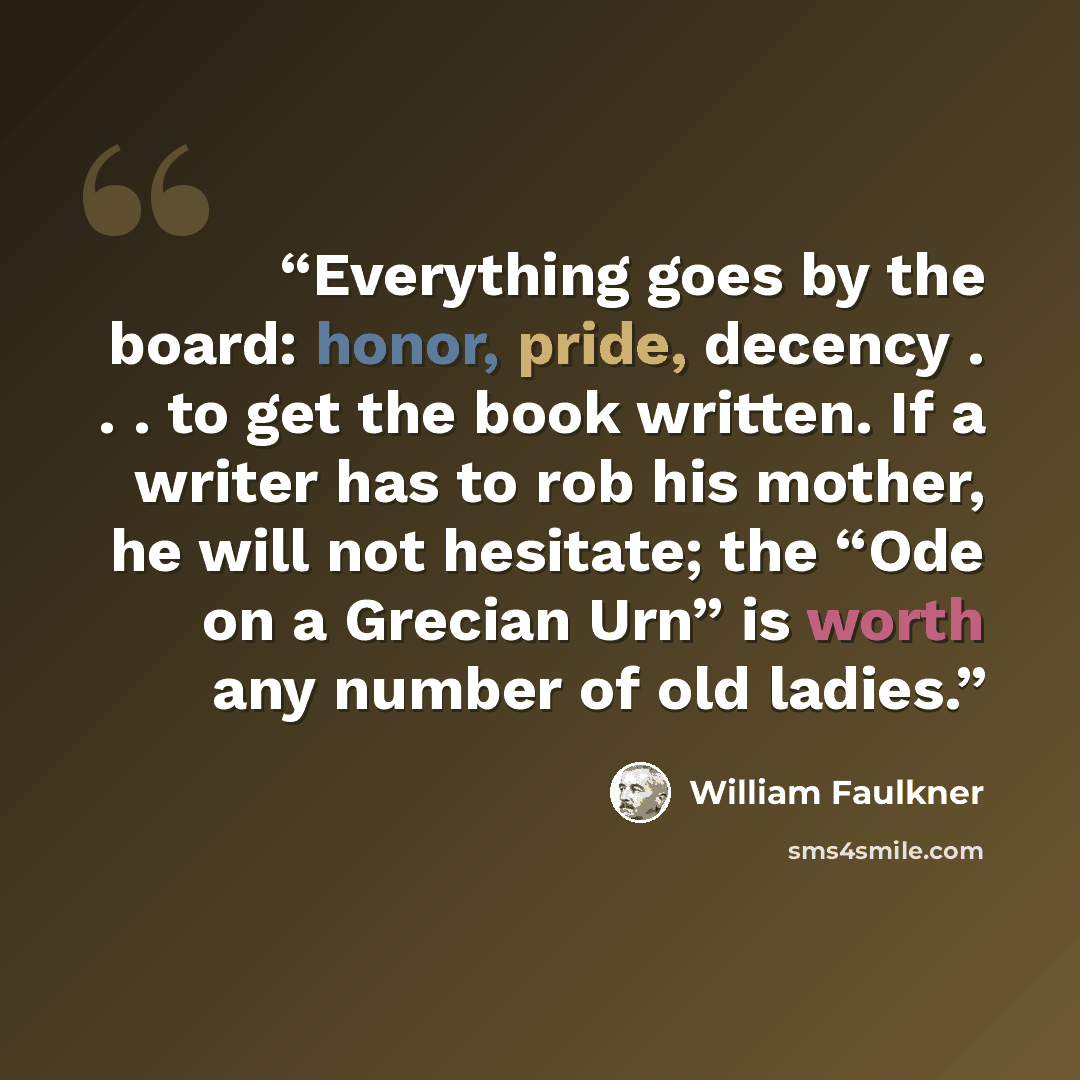“Everything goes by the board: honor, pride, decency . . . to get the book written. If a writer has to rob his mother, he will not hesitate; the “Ode on a Grecian Urn” is worth any number of old ladies.” quote by William Faulkner
