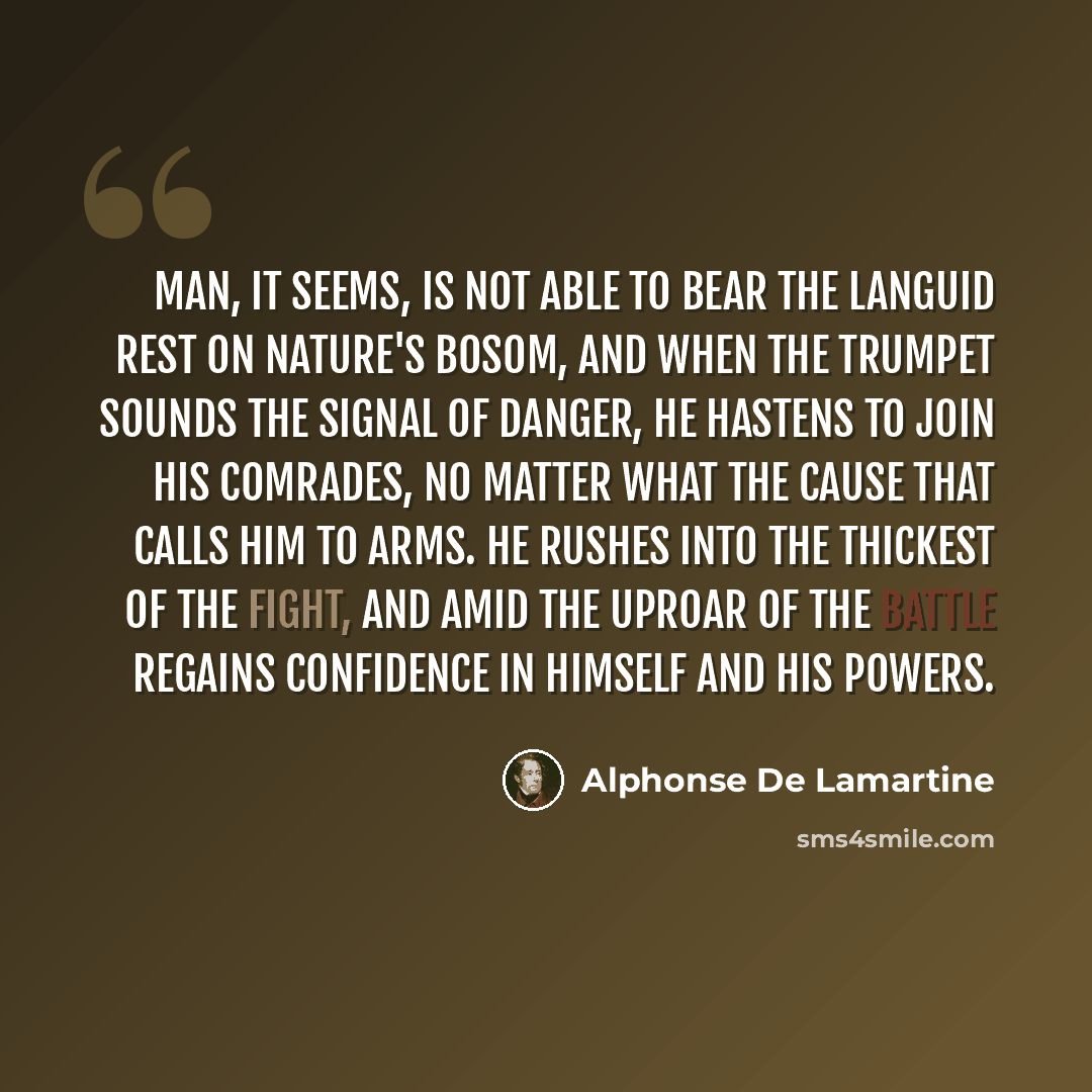 “Man, it seems, is not able to bear the languid rest on Nature's bosom, and when the trumpet sounds the signal of danger, he hastens to join his comrades, no matter what the cause that calls him to arms. He rushes into the thickest of the fight, and amid the uproar of the battle regains confidence…” quote by Alphonse de Lamartine