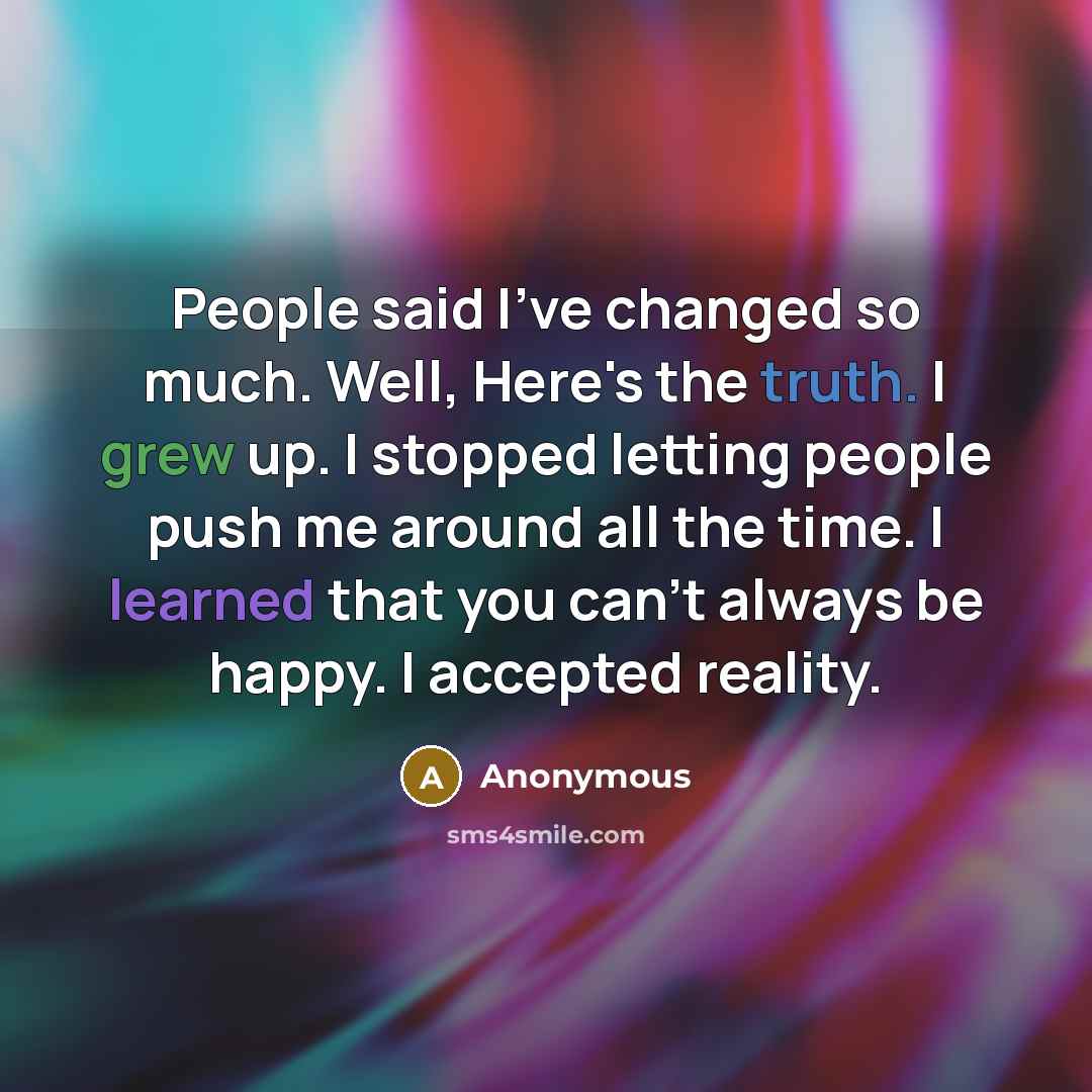 “People said I've changed so much. Well, Here's the truth. I grew up. I stopped letting people push me around all the time. I learned that you can't always be happy. I accepted reality.” quote by Anonymous