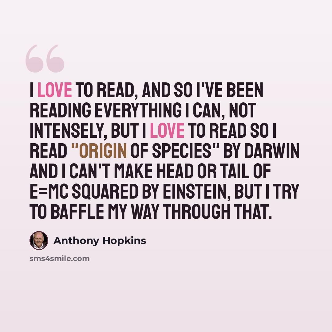 “I love to read, and so I've been reading everything I can, not intensely, but I love to read so I read "Origin of Species" by Darwin and I can't make head or tail of E=MC squared by Einstein, but I try to baffle my way through that.” quote by Anthony Hopkins