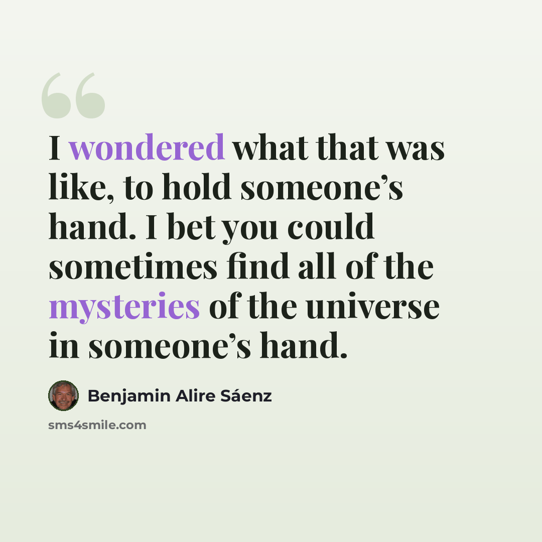 “I wondered what that was like, to hold someone’s hand. I bet you could sometimes find all of the mysteries of the universe in someone’s hand.” quote by Benjamin Alire Saenz