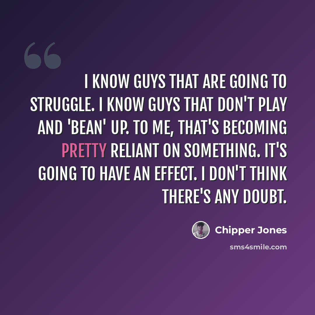“I know guys that are going to struggle. I know guys that don't play and 'bean' up. To me, that's becoming pretty reliant on something. It's going to have an effect. I don't think there's any doubt.” quote by Chipper Jones