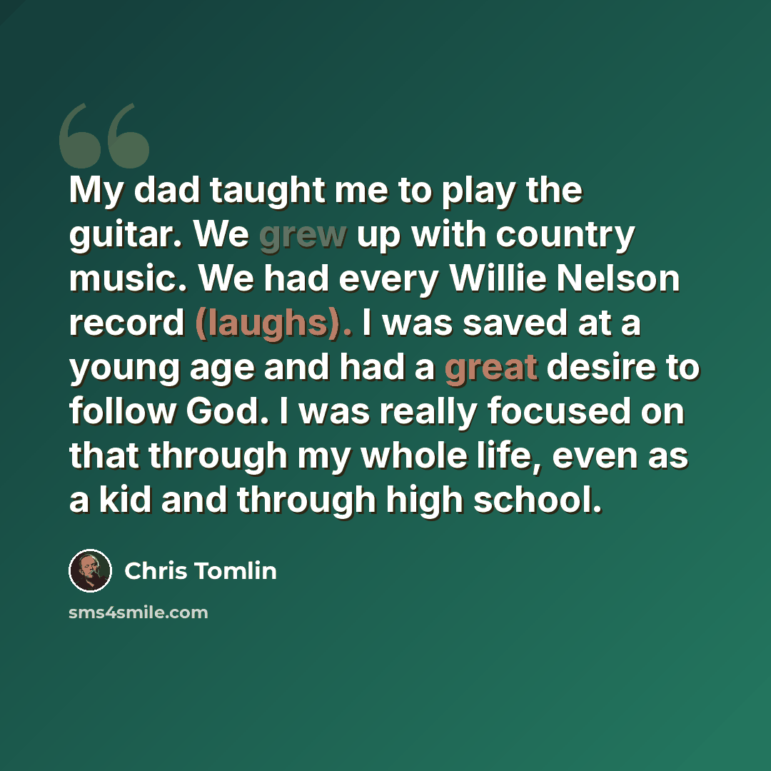 “My dad taught me to play the guitar. We grew up with country music. We had every Willie Nelson record (laughs). I was saved at a young age and had a great desire to follow God. I was really focused on that through my whole life, even as a kid and through high school.” quote by Chris Tomlin