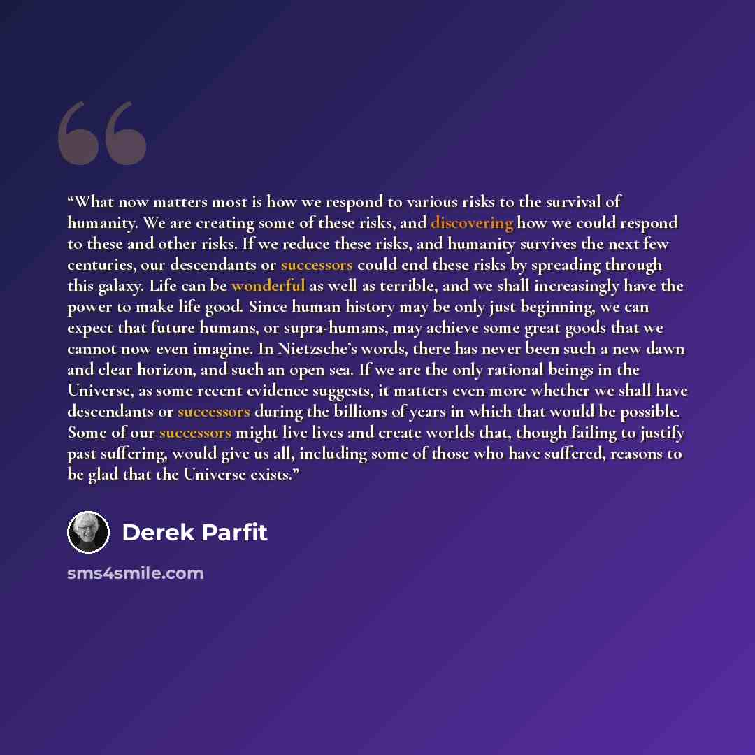 “What now matters most is how we respond to various risks to the survival of humanity. We are creating some of these risks, and discovering how we could respond to these and other risks. If we reduce these risks, and humanity survives the next few centuries, our descendants or successors could end…” quote by Derek Parfit