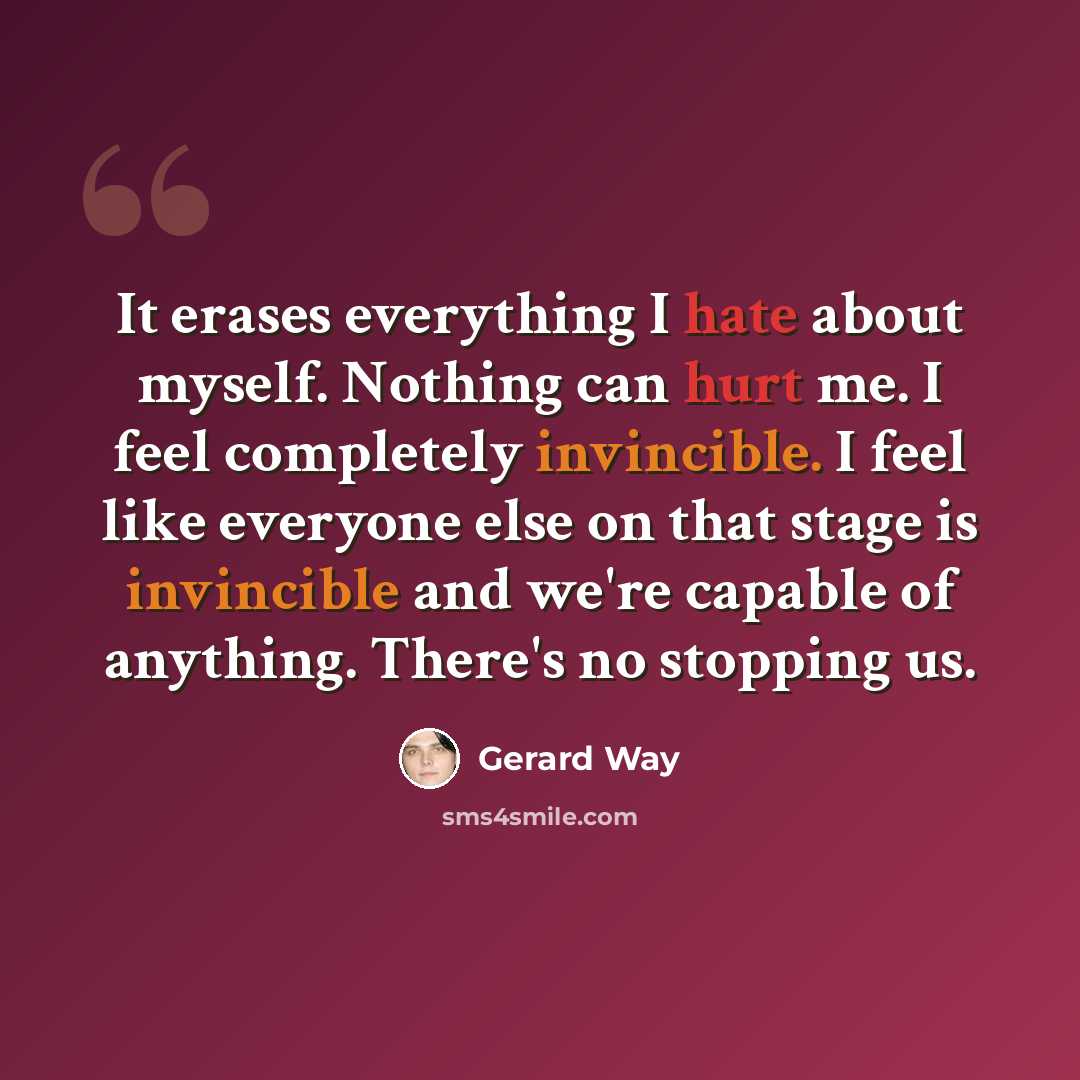 “It erases everything I hate about myself. Nothing can hurt me. I feel completely invincible. I feel like everyone else on that stage is invincible and we're capable of anything. There's no stopping us.” quote by Gerard Way
