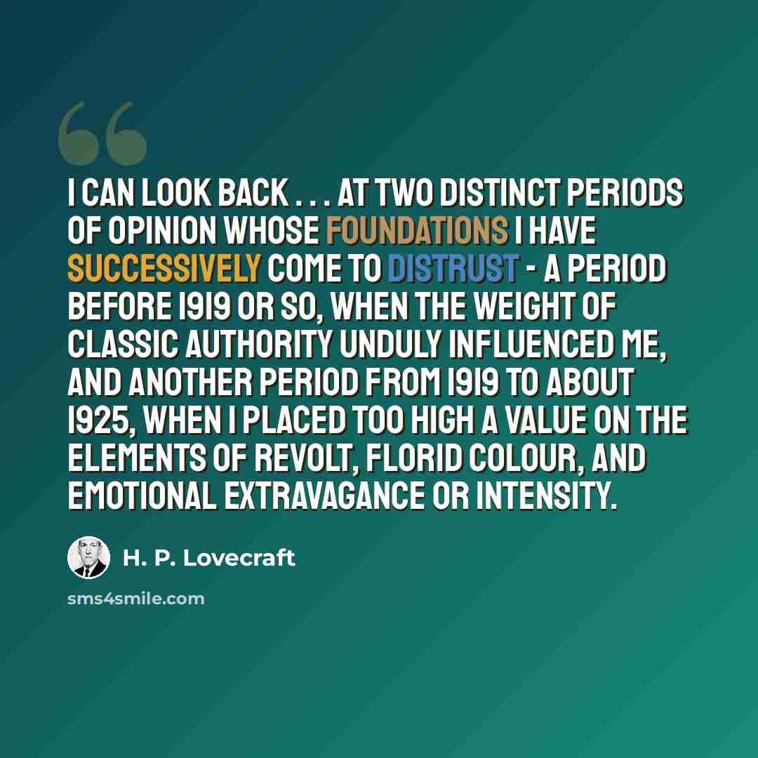 “I can look back . . . at two distinct periods of opinion whose foundations I have successively come to distrust - a period before 1919 or so, when the weight of classic authority unduly influenced me, and another period from 1919 to about 1925, when I placed too high a value on the elements of…” quote by H. P. Lovecraft