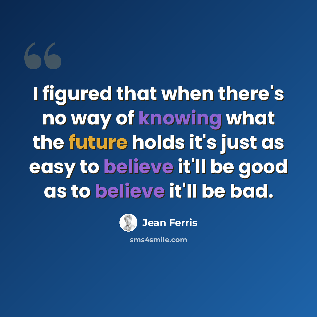 “I figured that when there's no way of knowing what the future holds it's just as easy to believe it'll be good as to believe it'll be bad.” quote by Jean Ferris