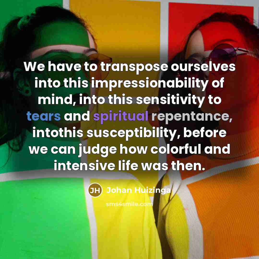 “We have to transpose ourselves into this impressionability of mind, into this sensitivity to tears and spiritual repentance, intothis susceptibility, before we can judge how colorful and intensive life was then.” quote by Johan Huizinga
