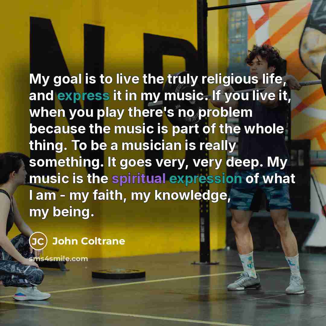 “My goal is to live the truly religious life, and express it in my music. If you live it, when you play there's no problem because the music is part of the whole thing. To be a musician is really something. It goes very, very deep. My music is the spiritual expression of what I am - my faith, my…” quote by John Coltrane